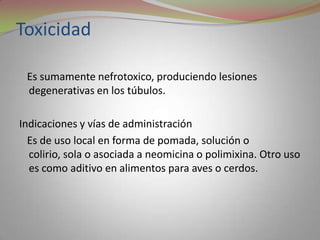 Toxicidad

 Es sumamente nefrotoxico, produciendo lesiones
 degenerativas en los túbulos.

Indicaciones y vías de administración
  Es de uso local en forma de pomada, solución o
  colirio, sola o asociada a neomicina o polimixina. Otro uso
  es como aditivo en alimentos para aves o cerdos.
 