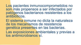 Los pacientes inmunocomprometidos no
son más propensos a ser infectados por
patógenos bacterianos resistentes a los
antibióticos.
El sistema inmune no dicta la naturaleza
de los mecanismos de resistencia
genética presentes en las bacterias.
Las exposiciones ambientales y previas a
los antimicrobianos sí.
 