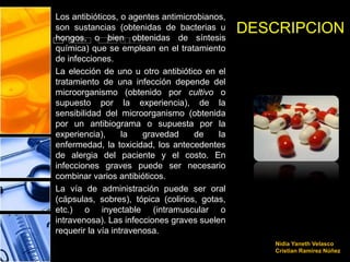 Los antibióticos, o agentes antimicrobianos,
son sustancias (obtenidas de bacterias u
hongos, o bien obtenidas de síntesis
                                               DESCRIPCION
química) que se emplean en el tratamiento
de infecciones.
La elección de uno u otro antibiótico en el
tratamiento de una infección depende del
microorganismo (obtenido por cultivo o
supuesto por la experiencia), de la
sensibilidad del microorganismo (obtenida
por un antibiograma o supuesta por la
experiencia),      la   gravedad    de    la
enfermedad, la toxicidad, los antecedentes
de alergia del paciente y el costo. En
infecciones graves puede ser necesario
combinar varios antibióticos.
La vía de administración puede ser oral
(cápsulas, sobres), tópica (colirios, gotas,
etc.) o inyectable (intramuscular o
intravenosa). Las infecciones graves suelen
requerir la vía intravenosa.
                                                  Nidia Yaneth Velasco
                                                  Cristian Ramírez Núñez
 