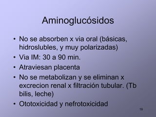 Aminoglucósidos
• No se absorben x via oral (básicas,
  hidroslubles, y muy polarizadas)
• Via IM: 30 a 90 min.
• Atraviesan placenta
• No se metabolizan y se eliminan x
  excrecion renal x filtración tubular. (Tb
  bilis, leche)
• Ototoxicidad y nefrotoxicidad
                                              19
 