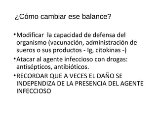 ¿Cómo cambiar ese balance?
•Modificar la capacidad de defensa del
organismo (vacunación, administración de
sueros o sus productos - Ig, citokinas -)
•Atacar al agente infeccioso con drogas:
antisépticos, antibióticos.
•RECORDAR QUE A VECES EL DAÑO SE
INDEPENDIZA DE LA PRESENCIA DEL AGENTE
INFECCIOSO
 