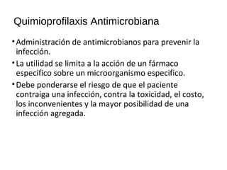 Quimioprofilaxis Antimicrobiana
•Administración de antimicrobianos para prevenir la
infección.
•La utilidad se limita a la acción de un fármaco
especifico sobre un microorganismo especifico.
•Debe ponderarse el riesgo de que el paciente
contraiga una infección, contra la toxicidad, el costo,
los inconvenientes y la mayor posibilidad de una
infección agregada.
 