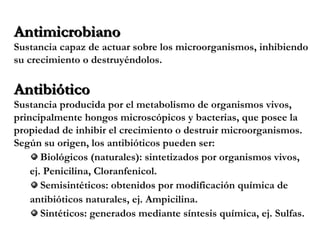 AntimicrobianoAntimicrobiano
Sustancia capaz de actuar sobre los microorganismos, inhibiendo
su crecimiento o destruyéndolos.
AntibióticoAntibiótico
Sustancia producida por el metabolismo de organismos vivos,
principalmente hongos microscópicos y bacterias, que posee la
propiedad de inhibir el crecimiento o destruir microorganismos.
Según su origen, los antibióticos pueden ser:
Biológicos (naturales): sintetizados por organismos vivos,
ej. Penicilina, Cloranfenicol.
Semisintéticos: obtenidos por modificación química de
antibióticos naturales, ej. Ampicilina.
Sintéticos: generados mediante síntesis química, ej. Sulfas.
 