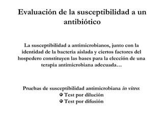 La susceptibilidad a antimicrobianos, junto con la
identidad de la bacteria aislada y ciertos factores del
hospedero constituyen las bases para la elección de una
terapia antimicrobiana adecuada…
Pruebas de susceptibilidad antimicrobiana in vitro:
Test por dilución
Test por difusión
Evaluación de la susceptibilidad a un
antibiótico
 