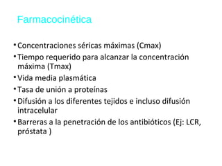 Farmacocinética
•Concentraciones séricas máximas (Cmax)
•Tiempo requerido para alcanzar la concentración
máxima (Tmax)
•Vida media plasmática
•Tasa de unión a proteínas
•Difusión a los diferentes tejidos e incluso difusión
intracelular
•Barreras a la penetración de los antibióticos (Ej: LCR,
próstata )
 