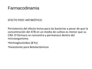 Farmacodinamia
EFECTO POST ANTIBIÓTICO:
Persistencia del efecto lesivo para las bacterias a pesar de que la
concentración del ATB en un medio de cultivo es menor que su
CIM. El fármaco se concentra y permanece dentro del
microorganismo.
•Aminoglucósidos (8 hs)
•Inexistente para Betalactámicos
 