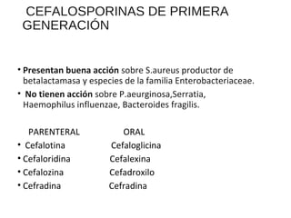 CEFALOSPORINAS DE PRIMERA
GENERACIÓN
• Presentan buena acción sobre S.aureus productor de
betalactamasa y especies de la familia Enterobacteriaceae.
• No tienen acción sobre P.aeurginosa,Serratia,
Haemophilus influenzae, Bacteroides fragilis.
PARENTERAL ORAL
• Cefalotina Cefaloglicina
• Cefaloridina Cefalexina
• Cefalozina Cefadroxilo
• Cefradina Cefradina
 