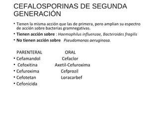 CEFALOSPORINAS DE SEGUNDA
GENERACIÓN
• Tienen la misma acción que las de primera, pero amplian su espectro
de acción sobre bacterias gramnegativas.
• Tienen acción sobre : Haemophilus influenzae, Bacteroides fragilis
• No tienen acción sobre Pseudomonas aeruginosa.
PARENTERAL ORAL
• Cefamandol Cefaclor
• Cefoxitina Axetil-Cefuroxima
• Cefuroxima Cefprozil
• Cefotetan Loracarbef
• Cefonicida
 