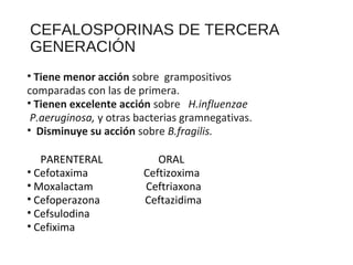 CEFALOSPORINAS DE TERCERA
GENERACIÓN
• Tiene menor acción sobre grampositivos
comparadas con las de primera.
• Tienen excelente acción sobre H.influenzae
P.aeruginosa, y otras bacterias gramnegativas.
• Disminuye su acción sobre B.fragilis.
PARENTERAL ORAL
• Cefotaxima Ceftizoxima
• Moxalactam Ceftriaxona
• Cefoperazona Ceftazidima
• Cefsulodina
• Cefixima
 