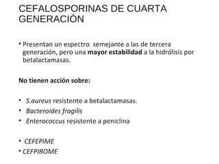 CEFALOSPORINAS DE CUARTA
GENERACIÓN
• Presentan un espectro semejante a las de tercera
generación, pero una mayor estabilidad a la hidrólisis por
betalactamasas.
No tienen acción sobre:
• S.aureus resistente a betalactamasas.
• Bacteroides fragilis
• Enterococcus resistente a peniclina
• CEFEPIME
• CEFPIROME
 