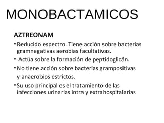 MONOBACTAMICOS
AZTREONAM
•Reducido espectro. Tiene acción sobre bacterias
gramnegativas aerobias facultativas.
• Actúa sobre la formación de peptidoglicán.
•No tiene acción sobre bacterias grampositivas
y anaerobios estrictos.
•Su uso principal es el tratamiento de las
infecciones urinarias intra y extrahospitalarias
 