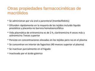 Otras propiedades farmacocinéticas de
macrólidos
• Se administran por vía oral o parenteral (tromboflebitis)
• Difunden rápidamente en la mayoría de los tejidos incluido líquido
prostático y placenta no barrera hematoencefálica
• Vida plasmática de eritromicina es de 2 h, claritromicina 4 veces más y
azitromicina 7veces superior
• Persiste en concentraciones elevadas en los tejidos pero no en el plasma
• Se concentran en interior de fagocitos (40 mveces superior al plasma)
• Se inactivan parcialmente en el higado
• Inactivada por el ácido gástrico
 