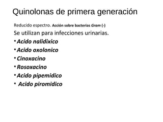 Quinolonas de primera generación
Reducido espectro. Acción sobre bacterias Gram (-)
Se utilizan para infecciones urinarias.
•Acido nalidixico
•Acido oxolonico
•Cinoxacino
•Rosoxacino
•Acido pipemidico
• Acido piromidico
 