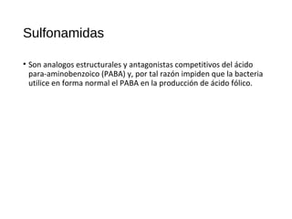 Sulfonamidas
• Son analogos estructurales y antagonistas competitivos del ácido
para-aminobenzoico (PABA) y, por tal razón impiden que la bacteria
utilice en forma normal el PABA en la producción de ácido fólico.
 
