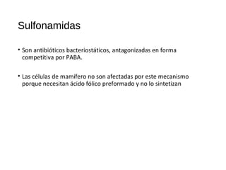 Sulfonamidas
• Son antibióticos bacteriostáticos, antagonizadas en forma
competitiva por PABA.
• Las células de mamífero no son afectadas por este mecanismo
porque necesitan ácido fólico preformado y no lo sintetizan
 