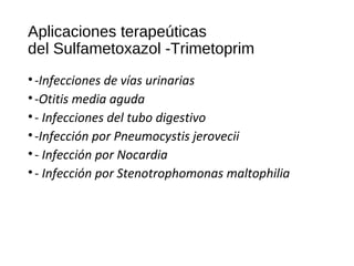 Aplicaciones terapeúticas
del Sulfametoxazol -Trimetoprim
•-Infecciones de vías urinarias
•-Otitis media aguda
•- Infecciones del tubo digestivo
•-Infección por Pneumocystis jerovecii
•- Infección por Nocardia
•- Infección por Stenotrophomonas maltophilia
 