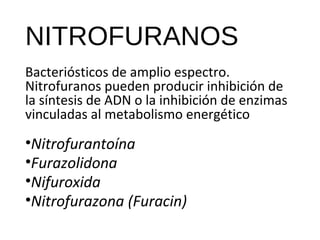 NITROFURANOS
Bacteriósticos de amplio espectro.
Nitrofuranos pueden producir inhibición de
la síntesis de ADN o la inhibición de enzimas
vinculadas al metabolismo energético
•Nitrofurantoína
•Furazolidona
•Nifuroxida
•Nitrofurazona (Furacin)
 
