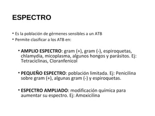 ESPECTRO
• Es la población de gérmenes sensibles a un ATB
• Permite clasificar a los ATB en:
• AMPLIO ESPECTRO: gram (+), gram (-), espiroquetas,
chlamydia, micoplasma, algunos hongos y parásitos. Ej:
Tetraciclinas, Cloranfenicol
• PEQUEÑO ESPECTRO: población limitada. Ej: Penicilina
sobre gram (+), algunas gram (-) y espiroquetas.
• ESPECTRO AMPLIADO: modificación química para
aumentar su espectro. Ej: Amoxicilina
 