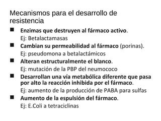Mecanismos para el desarrollo de
resistencia
 Enzimas que destruyen al fármaco activo.
Ej: Betalactamasas
 Cambian su permeabilidad al fármaco (porinas).
Ej: pseudomona a betalactámicos
 Alteran estructuralmente el blanco.
Ej: mutación de la PBP del neumococo
 Desarrollan una vía metabólica diferente que pasa
por alto la reacción inhibida por el fármaco.
Ej: aumento de la producción de PABA para sulfas
 Aumento de la espulsión del fármaco.
Ej: E.Coli a tetraciclinas
 