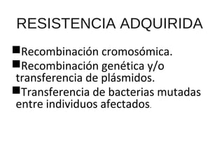 RESISTENCIA ADQUIRIDA
Recombinación cromosómica.
Recombinación genética y/o
transferencia de plásmidos.
Transferencia de bacterias mutadas
entre individuos afectados.
 