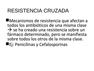RESISTENCIA CRUZADA
Mecanismos de resistencia que afectan a
todos los antibióticos de una misma clase
 se ha creado una resistencia sobre un
fármaco determinado, pero se manifiesta
sobre todos los otros de la misma clase.
Ej: Penicilinas y Cefalosporinas
 