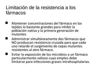 Limitación de la resistencia a los
fármacos
 Mantener concentraciones del fármaco en los
tejidos lo bastante grandes para inhibir la
población nativa y la primera generación de
mutantes
 Administrar simultáneamente dos fármacos que
NO produzcan resistencia cruzada para que cada
uno retarde el surgimiento de cepas mutantes
resistentes al otro fármaco.
 Evitar la exposición de los microbios a un fármaco
particularmente valioso cuyo empleo debe
limitarse para infecciones graves intrahospitalarias.
 