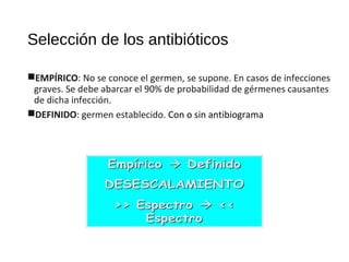 Selección de los antibióticos
EMPÍRICO: No se conoce el germen, se supone. En casos de infecciones
graves. Se debe abarcar el 90% de probabilidad de gérmenes causantes
de dicha infección.
DEFINIDO: germen establecido. Con o sin antibiograma
 