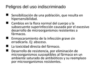 Peligros del uso indiscriminado
 Sensibilización de una población, que resulta en
hipersensibilidad.
 Cambios en la flora normal del cuerpo y la
subsecuente superinfección causada por el excesivo
desarrollo de microorganismos resistentes a
fármacos.
 Enmascaramiento de la infección grave sin
erradicarla. Ej: absceso.
 La toxicidad directa del fármaco.
 Desarrollo de resistencia, por eliminación de
microorganismos susceptibles al fármaco en un
ambiente saturado de antibióticos y su reemplazo
por microorganismos resistentes.
 