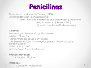 Penicilinas Descoberta acidental de Fleming (1928) Divididas:   Naturais  (Benzilpenicilina)   Semi-sinteticas : Resistentes as  β -lactamases (Oxaciclina)   Amplo espectro ( Amoxacilina) Espectro ampliado (Carbeniciclina)  Cinetica: -  Naturais geralmente são gastrosensíveis - Admn I.M. ou E.V - Adm intratecal causa convulsões; - Ampla distribuição (articulações, pleura, pericárdio, leite, placenta,etc.); - Não alcança BHC - Excreção na forma inalterada  Reações adversas:   Reações alérgicas Interação:  - Compete - Probenicida 