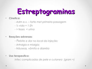 Estreptograminas Cinetica: - Adm e.v. – forte met primeira passagem  - ½ vida = 1-2h  - > fezes  < urina Reações adversas: -  F lebite e dor no local da injeção; - Artralgia e mialgia; - Náuseas, vômito e diarréia Uso terapeutico: Infec complicadas de pele e cutanea  (gram +) 