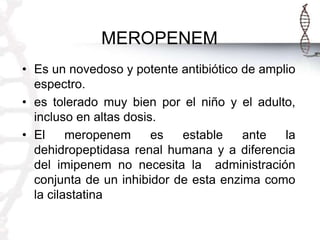 MEROPENEM
• Es un novedoso y potente antibiótico de amplio
espectro.
• es tolerado muy bien por el niño y el adulto,
incluso en altas dosis.
• El
meropenem
es
estable
ante
la
dehidropeptidasa renal humana y a diferencia
del imipenem no necesita la administración
conjunta de un inhibidor de esta enzima como
la cilastatina

 