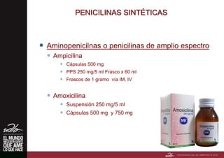 PENICILINAS SINTÉTICAS
 Aminopenicilnas o penicilinas de amplio espectro
 Ampicilina
 Cápsulas 500 mg
 PPS 250 mg/5 ml Frasco x 60 ml
 Frascos de 1 gramo vía IM, IV
 Amoxicilina
 Suspensión 250 mg/5 ml
 Cápsulas 500 mg y 750 mg
 