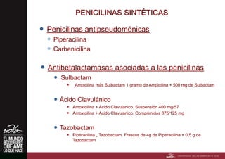 PENICILINAS SINTÉTICAS
 Penicilinas antipseudomónicas
 Piperacilina
 Carbenicilina
 Antibetalactamasas asociadas a las penicilinas
 Sulbactam
 Ampicilina más Sulbactam 1 gramo de Ampicilina + 500 mg de Sulbactam
 Ácido Clavulánico
 Amoxicilina + Acido Clavulánico. Suspensión 400 mg/57
 Amoxicilina + Acido Clavulánico. Comprimidos 875/125 mg
 Tazobactam
 Piperacilina + Tazobactam. Frascos de 4g de Piperacilina + 0,5 g de
Tazobactam
 