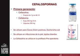 CEFALOSPORINAS
 Primera generación
 Cefazolina.
 Frascos de 1g vía IM, IV
 Cefalexina
 Susp 250 mg /5 ml.
 Cápsulas 500 mg
 Se utilizan para Cocos Gram positivos, Escherichia coli
 Se utilizan en infecciones de la piel, tejidos blandos
 La Cefazolina se utiliza en la profilaxis Pre operatoria.
 