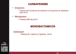CARBAPENEMS
 Imipenem.
 Frascos de 0.5 gramos de imipenem y 0,5 gramos de cilastatina
solo vía IV
 Meropenem
 Frascos 500 mg via IV
MONOBACTAMICOS
Aztreonam
Frascos de 1 gramo y 2 gramos vía IV
 
