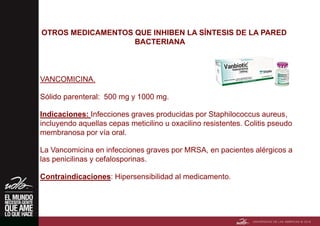OTROS MEDICAMENTOS QUE INHIBEN LA SÍNTESIS DE LA PARED
BACTERIANA
VANCOMICINA.
Sólido parenteral: 500 mg y 1000 mg.
Indicaciones: Infecciones graves producidas por Staphilococcus aureus,
incluyendo aquellas cepas meticilino u oxacilino resistentes. Colitis pseudo
membranosa por vía oral.
La Vancomicina en infecciones graves por MRSA, en pacientes alérgicos a
las penicilinas y cefalosporinas.
Contraindicaciones: Hipersensibilidad al medicamento.
 