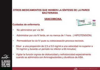 OTROS MEDICAMENTOS QUE INHIBEN LA SÍNTESIS DE LA PARED
BACTERIANA
VANCOMICINA.
Cuidados de enfermería.
 No administrar por vía IM.
 Administrar por vía IV lenta, en no menos de 1 hora . ( HIPOTENSIÓN)
 Permeabilizar la vía IV pues su extravasación provoca necrosis.
 Diluir a una proporción de 2,5 a 5,0 mg/ml a una velocidad no superior a
10 mg/min y durante un período no inferior a 60 minutos)
 Vigilar la función signos de ototoxicidad y nefrotoxicidad especialmente
cuando se administra con Aminoglucósidos y diuréticos de ASA.
 