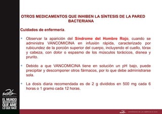OTROS MEDICAMENTOS QUE INHIBEN LA SÍNTESIS DE LA PARED
BACTERIANA
Cuidados de enfermería.
 Observar la aparición del Síndrome del Hombre Rojo, cuando se
administra VANCOMICINA en infusión rápida, caracterizado por
rubicundez de la porción superior del cuerpo, incluyendo el cuello, tórax
y cabeza, con dolor o espasmo de los músculos torácicos, disnea y
prurito.
 Debido a que VANCOMICINA tiene en solución un pH bajo, puede
precipitar y descomponer otros fármacos, por lo que debe administrarse
sola.
 La dosis diaria recomendada es de 2 g divididos en 500 mg cada 6
horas o 1 gramo cada 12 horas.
 