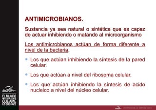 ANTIMICROBIANOS.
Sustancia ya sea natural o sintética que es capaz
de actuar inhibiendo o matando al microorganismo
Los antimicrobianos actúan de forma diferente a
nivel de la bacteria.
 Los que actúan inhibiendo la síntesis de la pared
celular.
 Los que actúan a nivel del ribosoma celular.
 Los que actúan inhibiendo la síntesis de acido
nucleico a nivel del núcleo celular.
 