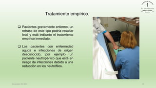 December 29, 2023 10
Tratamiento empírico.
❑ Pacientes gravemente enfermo, un
retraso de este tipo podría resultar
letal y está indicado el tratamiento
empírico inmediato.
❑ Los pacientes con enfermedad
aguda e infecciones de origen
desconocido, por ejemplo un
paciente neutropénico que está en
riesgo de infecciones debido a una
reducción en los neutrófilos.
 