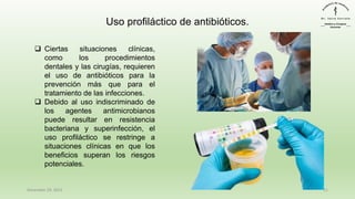 December 29, 2023 11
Uso profiláctico de antibióticos.
❑ Ciertas situaciones clínicas,
como los procedimientos
dentales y las cirugías, requieren
el uso de antibióticos para la
prevención más que para el
tratamiento de las infecciones.
❑ Debido al uso indiscriminado de
los agentes antimicrobianos
puede resultar en resistencia
bacteriana y superinfección, el
uso profiláctico se restringe a
situaciones clínicas en que los
beneficios superan los riesgos
potenciales.
 