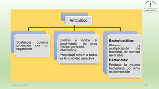 Antibiótico
Sustancia química
producida por un
organismo
Elimina o inhibe el
crecimiento de otros
microorganismos
infecciosos
Propiedad común a todos
es la toxicidad selectiva
Bacteriostático:
Bloqueo y
multiplicación de
bacterias de manera
reversible.
Bactericida:
Produce la muerte
bacteriana, por tanto
es irreversible
December 29, 2023 12
 