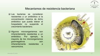 December 29, 2023 17
❑ Las bacterias se consideran
resistentes a un antibiótico si la
concentración máxima de dicho
antibiótico que pueda tolerar el
hospedador no suspende el
crecimiento bacteriano.
❑ Algunos microorganismos son
inherentemente resistentes a un
antibiótico. Por ejemplo, la
mayoría de los microorganismos
gramnegativos son
inherentemente resistentes a
vancomicina.
Mecanismos de resistencia bacteriana
 