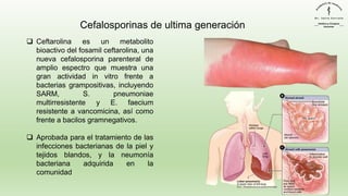 Cefalosporinas de ultima generación
❑ Ceftarolina es un metabolito
bioactivo del fosamil ceftarolina, una
nueva cefalosporina parenteral de
amplio espectro que muestra una
gran actividad in vitro frente a
bacterias grampositivas, incluyendo
SARM, S. pneumoniae
multirresistente y E. faecium
resistente a vancomicina, así como
frente a bacilos gramnegativos.
❑ Aprobada para el tratamiento de las
infecciones bacterianas de la piel y
tejidos blandos, y la neumonía
bacteriana adquirida en la
comunidad
 