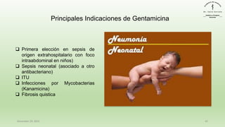 s
December 29, 2023 42
Principales Indicaciones de Gentamicina
❑ Primera elección en sepsis de
origen extrahospitalario con foco
intraabdominal en niños)
❑ Sepsis neonatal (asociado a otro
antibacteriano)
❑ ITU
❑ Infecciones por Mycobacterias
(Kanamicina)
❑ Fibrosis quistica
 