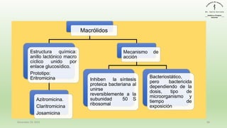 December 29, 2023 46
Macrólidos
Estructura química:
anillo lactónico macro
cíclico unido por
enlace glucosídico.
Prototipo:
Eritromicina
Azitromicina.
Claritromicina
Josamicina
Mecanismo de
acción
Inhiben la síntesis
proteica bacteriana al
unirse
reversiblemente a la
subunidad 50 S
ribosomal
Bacteriostático,
pero bactericida
dependiendo de la
dosis, tipo de
microorganismo y
tiempo de
exposición
 