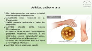 ❑ Macrólidos presentan una elevada actividad
contra bacterias aerobias Gram+
❑ Actualmente existe resistencia de S.
Pneumoniae.
❑ SARM presenta resistencia a todos los
macrólidos.
❑ Actividad elevada contra Listeria
Monocytogenes
❑ La mayoría de las bacterias Gram negativas
presentan resistencia intrínseca a los
macrolidos; excepto campilobacter Jejuni,
Moraxella Catharralis y Neisseria spp.
❑ Actividad de azitromicina es adecuada frente
a Haemophilus Influenzae.
❑ Actividad frente a anaerobios es débil
Actividad antibacteriana
 