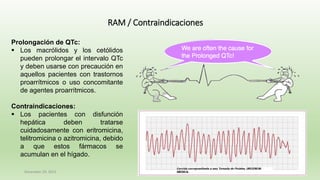 December 29, 2023 52
RAM / Contraindicaciones
Prolongación de QTc:
▪ Los macrólidos y los cetólidos
pueden prolongar el intervalo QTc
y deben usarse con precaución en
aquellos pacientes con trastornos
proarrítmicos o uso concomitante
de agentes proarrítmicos.
Contraindicaciones:
▪ Los pacientes con disfunción
hepática deben tratarse
cuidadosamente con eritromicina,
telitromicina o azitromicina, debido
a que estos fármacos se
acumulan en el hígado.
 