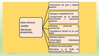 December 29, 2023 55
Usos clínicos:
-SARM
-Bacterias
anaerobias
-Infecciones de piel y tejidos
blandos
-Alergias a betalactámicos
-Coadyuvante en la fascitis
necrotizante o gangrena
gaseoso
-Absceso pulmonar y
periodontal
-Toxoplasma Gondii en px con
SIDA
-Absceso pélvico
-Enfermedad inflamatoria
pélvica (EIP)
Profilaxis de endocarditis
Alternativa a la Sulfa en
neumonía por N Jeroveci
 