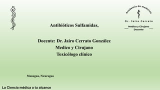 La Ciencia médica a tu alcance
Managua, Nicaragua
Antibióticos Sulfamidas,
Docente: Dr. Jairo Cerrato González
Medico y Cirujano
Toxicólogo clínico
 